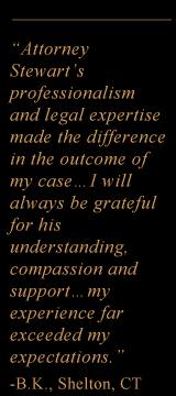 "Attorney Stewart's professionalism and legal expertise made the difference in the outcome of my case... I will always be grateful for his understanding, compassion and support... my experience far exceeded my expectations." -B.K., Shelton, CT